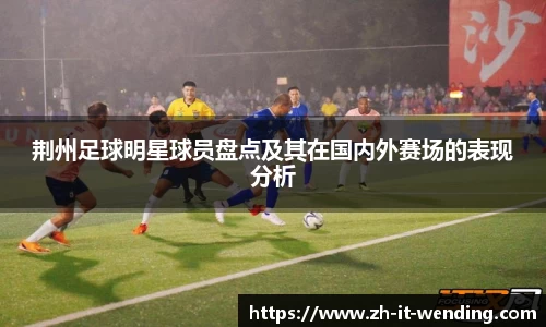 荆州足球明星球员盘点及其在国内外赛场的表现分析